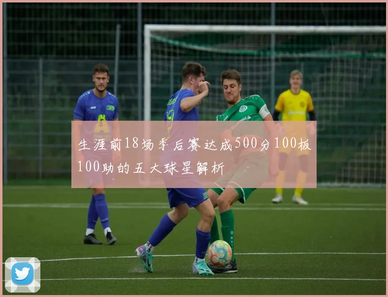 生涯前18场季后赛达成500分100板100助的五大球星解析