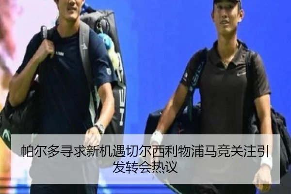 帕尔多寻求新机遇切尔西利物浦马竞关注引发转会热议